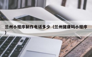 北流兰州小程序制作电话多少（兰州健康码小程序）